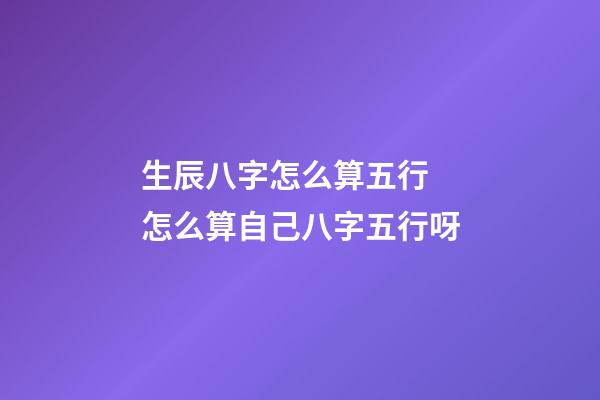 生辰八字怎么算五行 怎么算自己八字五行呀